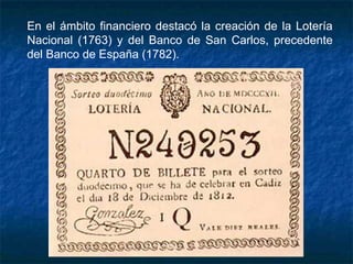 En el ámbito financiero destacó la creación de la Lotería
Nacional (1763) y del Banco de San Carlos, precedente
del Banco de España (1782).
 