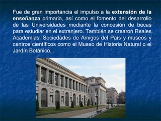Fue de gran importancia el impulso a la extensión de la
enseñanza primaria, así como el fomento del desarrollo
de las Universidades mediante la concesión de becas
para estudiar en el extranjero. También se crearon Reales
Academias, Sociedades de Amigos del País y museos y
centros científicos como el Museo de Historia Natural o el
Jardín Botánico.
 