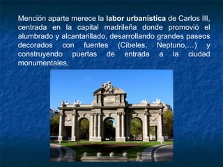 Mención aparte merece la labor urbanística de Carlos III,
centrada en la capital madrileña donde promovió el
alumbrado y alcantarillado, desarrollando grandes paseos
decorados con fuentes (Cibeles, Neptuno,…) y
construyendo puertas de entrada a la ciudad
monumentales.
 
