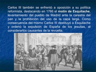 Carlos III también se enfrentó a oposición a su política
reformista, destacando en 1766 el motín de Esquilache,
levantamiento del pueblo de Madrid ante la carestía del
pan y la prohibición del uso de la capa larga. Como
consecuencia del mismo Carlos III destituyó a Esquilache
y ordenó la expulsión de España de los jesuitas, al
considerarlos causantes de la revuelta.
 