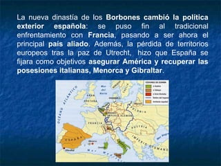 La nueva dinastía de los Borbones cambió la política
exterior española: se puso fin al tradicional
enfrentamiento con Francia, pasando a ser ahora el
principal país aliado. Además, la pérdida de territorios
europeos tras la paz de Utrecht,  hizo que España se
fijara como objetivos asegurar América y recuperar las
posesiones italianas, Menorca y Gibraltar.
 