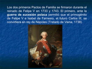 Los dos primeros Pactos de Familia se firmaron durante el
reinado de Felipe V en 1733 y 1743. El primero, ante la
guerra de sucesión polaca permitió que el primogénito
de Felipe V e Isabel de Farnesio, el futuro Carlos III, se
convirtiera en rey de Nápoles (Tratado de Viena, 1738).
 