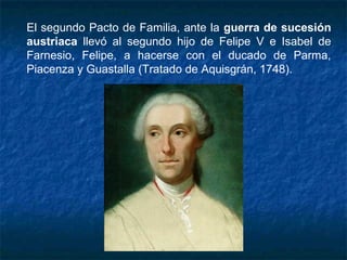 El segundo Pacto de Familia, ante la guerra de sucesión
austriaca llevó al segundo hijo de Felipe V e Isabel de
Farnesio, Felipe, a hacerse con el ducado de Parma,
Piacenza y Guastalla (Tratado de Aquisgrán, 1748).
 