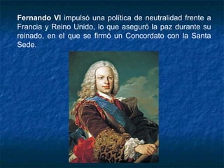 Fernando VI impulsó una política de neutralidad frente a
Francia y Reino Unido, lo que aseguró la paz durante su
reinado, en el que se firmó un Concordato con la Santa
Sede.
 