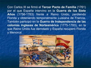 Con Carlos III se firmó el Tercer Pacto de Familia (1761)
por el que España intervino en la Guerra de los Siete
Años (1756-1763) frente a Reino Unido, perdiendo
Florida y obteniendo temporalmente Luisiana de Francia.
También participó en la Guerra de Independencia de las
colonias inglesas de Norteamérica (1775-1783), en la
que Reino Unido fue derrotado y España recuperó Florida
y Menorca.
 