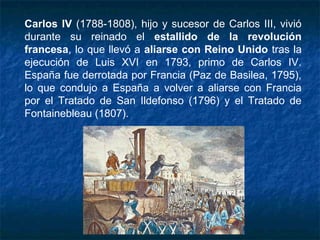 Carlos IV (1788-1808), hijo y sucesor de Carlos III, vivió
durante su reinado el estallido de la revolución
francesa, lo que llevó a aliarse con Reino Unido tras la
ejecución de Luis XVI en 1793, primo de Carlos IV.
España fue derrotada por Francia (Paz de Basilea, 1795),
lo que condujo a España a volver a aliarse con Francia
por el Tratado de San Ildefonso (1796) y el Tratado de
Fontainebleau (1807).
 