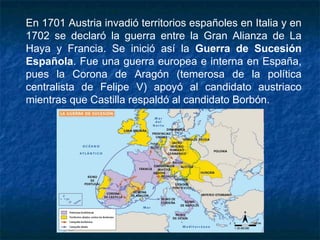 En 1701 Austria invadió territorios españoles en Italia y en
1702 se declaró la guerra entre la Gran Alianza de La
Haya y Francia. Se inició así la Guerra de Sucesión
Española. Fue una guerra europea e interna en España,
pues la Corona de Aragón (temerosa de la política
centralista de Felipe V) apoyó al candidato austriaco
mientras que Castilla respaldó al candidato Borbón.
 