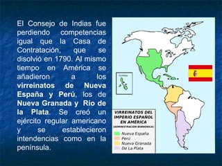 El Consejo de Indias fue
perdiendo competencias
igual que la Casa de
Contratación, que se
disolvió en 1790. Al mismo
tiempo en América se
añadieron a los
virreinatos de Nueva
España y Perú, los de
Nueva Granada y  Río de
la Plata. Se creó un
ejército regular americano
y se establecieron
intendencias como en la
península.
 