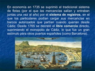 En economía en 1735 se suprimió el tradicional sistema
de flotas (por el que las mercancías salían y entraban
juntas una vez al año) por el sistema de registros, en el
que los particulares podían cargar sus mercancías en
barcos autorizados que partían cuando querían desde
Cádiz. Desde 1765 se decretó el libre comercio directo,
suprimiendo el monopolio de Cádiz, lo que fue un gran
estímulo para otros puertos españoles (como Barcelona).
 