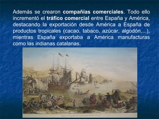 Además se crearon compañías comerciales. Todo ello
incrementó el tráfico comercial entre España y América,
destacando la exportación desde América a España de
productos tropicales (cacao, tabaco, azúcar, algodón,...),
mientras España exportaba a América manufacturas
como las indianas catalanas.
 