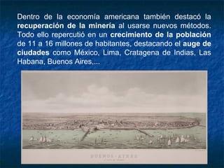 Dentro de la economía americana también destacó la
recuperación de la minería al usarse nuevos métodos.
Todo ello repercutió en un crecimiento de la población
de 11 a 16 millones de habitantes, destacando el auge de
ciudades como México, Lima, Cratagena de Indias, Las
Habana, Buenos Aires,...
 