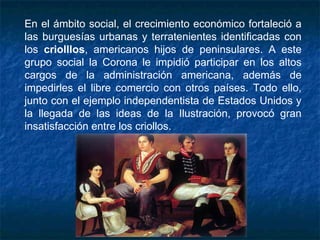 En el ámbito social, el crecimiento económico fortaleció a
las burguesías urbanas y terratenientes identificadas con
los criolllos, americanos hijos de peninsulares. A este
grupo social la Corona le impidió participar en los altos
cargos de la administración americana, además de
impedirles el libre comercio con otros países. Todo ello,
junto con el ejemplo independentista de Estados Unidos y
la llegada de las ideas de la Ilustración, provocó gran
insatisfacción entre los criollos.
 