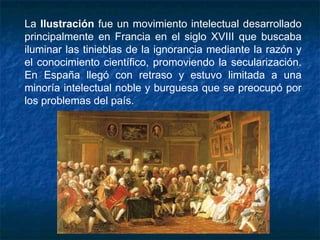 La Ilustración fue un movimiento intelectual desarrollado
principalmente en Francia en el siglo XVIII que buscaba
iluminar las tinieblas de la ignorancia mediante la razón y
el conocimiento científico, promoviendo la secularización.
En España llegó con retraso y estuvo limitada a una
minoría intelectual noble y burguesa que se preocupó por
los problemas del país.
 