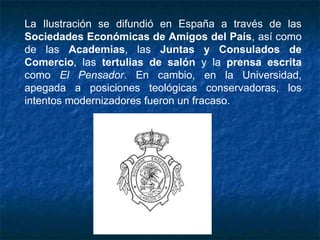 La Ilustración se difundió en España a través de las
Sociedades Económicas de Amigos del País, así como
de las Academias, las Juntas y Consulados de
Comercio, las tertulias de salón y la prensa escrita
como El Pensador. En cambio, en la Universidad,
apegada a posiciones teológicas conservadoras, los
intentos modernizadores fueron un fracaso.
 