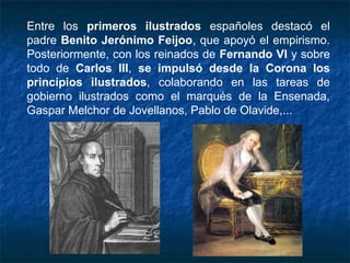 Entre los primeros ilustrados españoles destacó el
padre Benito Jerónimo Feijoo, que apoyó el empirismo.
Posteriormente, con los reinados de Fernando VI y sobre
todo de Carlos III, se impulsó desde la Corona los
principios ilustrados, colaborando en las tareas de
gobierno ilustrados como el marqués de la Ensenada,
Gaspar Melchor de Jovellanos, Pablo de Olavide,...
 