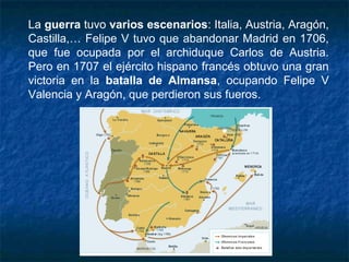La guerra tuvo varios escenarios: Italia, Austria, Aragón,
Castilla,… Felipe V tuvo que abandonar Madrid en 1706,
que fue ocupada por el archiduque Carlos de Austria.
Pero en 1707 el ejército hispano francés obtuvo una gran
victoria en la batalla de Almansa, ocupando Felipe V
Valencia y Aragón, que perdieron sus fueros.
 