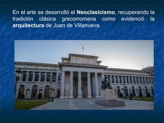 En el arte se desarrolló el Neoclasicismo, recuperando la
tradición clásica grecorromana como evidenció la
arquitectura de Juan de Villanueva.
 