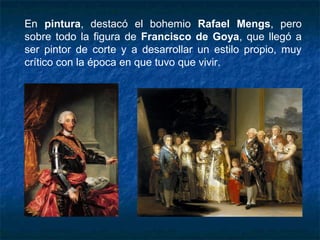 En pintura, destacó el bohemio Rafael Mengs, pero
sobre todo la figura de Francisco de Goya, que llegó a
ser pintor de corte y a desarrollar un estilo propio, muy
crítico con la época en que tuvo que vivir.
 