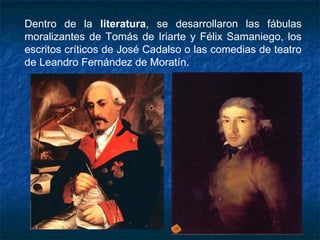 Dentro de la literatura, se desarrollaron las fábulas
moralizantes de Tomás de Iriarte y Félix Samaniego, los
escritos críticos de José Cadalso o las comedias de teatro
de Leandro Fernández de Moratín.
 