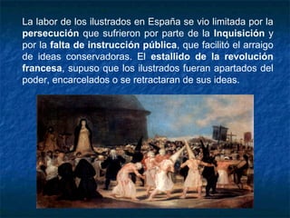 La labor de los ilustrados en España se vio limitada por la
persecución que sufrieron por parte de la Inquisición y
por la falta de instrucción pública, que facilitó el arraigo
de ideas conservadoras. El estallido de la revolución
francesa, supuso que los ilustrados fueran apartados del
poder, encarcelados o se retractaran de sus ideas.
 