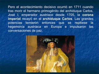 Pero el acontecimiento decisivo ocurrió en 1711 cuando
tras morir el hermano primogénito del archiduque Carlos,
José I, emperador austriaco desde 1705, la corona
imperial recayó en el archiduque Carlos. Las grandes
potencias temieron entonces que se repitiese la
hegemonía austriaca en Europa e impulsaron las
conversaciones de paz.
 