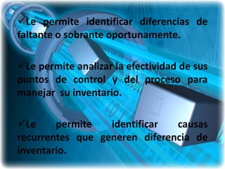 Le permite identificar diferencias de
faltante o sobrante oportunamente.

Le permite analizar la efectividad de sus
puntos de control y del proceso para
manejar su inventario.

Le     permite   identificar  causas
recurrentes que generen diferencia de
inventario.
 
