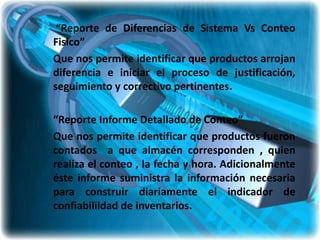 “Reporte de Diferencias de Sistema Vs Conteo
Fisico”
Que nos permite identificar que productos arrojan
diferencia e iniciar el proceso de justificación,
seguimiento y correctivo pertinentes.

“Reporte Informe Detallado de Conteo”
Que nos permite identificar que productos fueron
contados a que almacén corresponden , quien
realiza el conteo , la fecha y hora. Adicionalmente
éste informe suministra la información necesaria
para construir diariamente el indicador de
confiabilildad de inventarios.
 