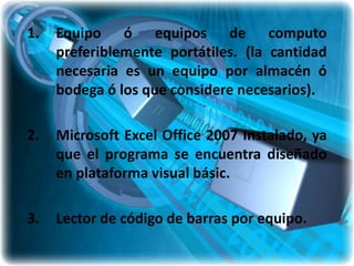 1.   Equipo ó equipos de computo
     preferiblemente portátiles. (la cantidad
     necesaria es un equipo por almacén ó
     bodega ó los que considere necesarios).

2.   Microsoft Excel Office 2007 Instalado, ya
     que el programa se encuentra diseñado
     en plataforma visual básic.

3.   Lector de código de barras por equipo.
 