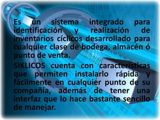 Es un sistema integrado para
identificación y realización de
inventarios cíclicos desarrollado para
cualquier clase de bodega, almacén ó
punto de venta.
SIKLICOS cuenta con características
que permiten instalarlo rápida y
fácilmente en cualquier punto de su
compañía, además de tener una
interfaz que lo hace bastante sencillo
de manejar.
 
