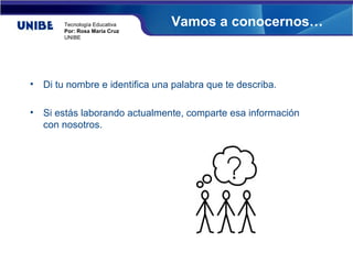 Tecnología Educativa     Vamos a conocernos…
        Por: Rosa María Cruz
        UNIBE




•   Di tu nombre e identifica una palabra que te describa.

•   Si estás laborando actualmente, comparte esa información
    con nosotros.
 