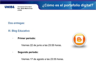 Tecnología Educativa
                                ¿Cómo es el portafolio digital?
        Por: Rosa María Cruz
        UNIBE




Dos entregas:

III. Blog Educativo

   –    Primer período:

             Viernes 22 de junio a las 23:55 horas.

   –    Segundo período:

             Viernes 17 de agosto a las 23:55 horas.
 