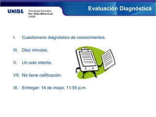 Tecnología Educativa
                                       Evaluación Diagnóstica
        Por: Rosa María Cruz
        UNIBE




I.   Cuestionario diagnóstico de conocimientos.

III. Diez minutos.

V.   Un solo intento.

VII. No tiene calificación.

IX. Entregar: 14 de mayo, 11:55 p.m.
 