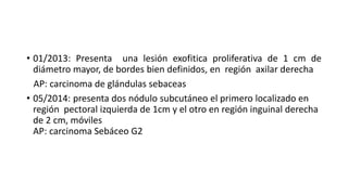 • 01/2013: Presenta una lesión exofitica proliferativa de 1 cm de
diámetro mayor, de bordes bien definidos, en región axilar derecha
AP: carcinoma de glándulas sebaceas
• 05/2014: presenta dos nódulo subcutáneo el primero localizado en
región pectoral izquierda de 1cm y el otro en región inguinal derecha
de 2 cm, móviles
AP: carcinoma Sebáceo G2
 