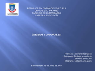 REPÚBLICA BOLIVARINA DE VENEZUELA
UNIVERSIDAD YACAMBÚ
FACULTAD DE HUMANIDADES
CARRERA: PSICOLOGÍA
LIQUIDOS CORPORALES.
Profesora: Xiomara Rodríguez.
Asignatura: Biología y conducta.
Sección: ED02D0V.
Integrante: Natasha Antequera.
Barquisimeto, 15 de Junio de 2017
 
