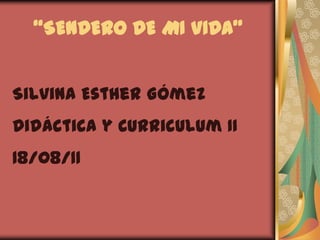 “SENDERO DE MI VIDA” Silvina Esther Gómez Didáctica y Curriculum II 18/08/11 