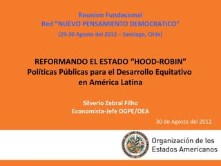 Reunion Fundacional
    Red “NUEVO PENSAMIENTO DEMOCRATICO”
         (29-30 Agosto del 2012 – Santiago, Chile)



  REFORMANDO EL ESTADO “HOOD-ROBIN”
Políticas Públicas para el Desarrollo Equitativo
               en América Latina

                 Silverio Zebral Filho
              Economista-Jefe DGPE/OEA
                                               30 de Agosto del 2012
 