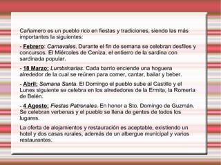 Cañamero es un pueblo rico en fiestas y tradiciones, siendo las más
importantes la siguientes:
- Febrero: Carnavales. Durante el fin de semana se celebran desfiles y
concursos. El Miércoles de Ceniza, el entierro de la sardina con
sardinada popular.
- 18 Marzo: Lumbrinarias. Cada barrio enciende una hoguera
            Lumbrinarias
alrededor de la cual se reúnen para comer, cantar, bailar y beber.
- Abril: Semana Santa. El Domingo el pueblo sube al Castillo y el
Lunes siguiente se celebra en los alrededores de la Ermita, la Romería
de Belén.
- 4 Agosto: Fiestas Patronales. En honor a Sto. Domingo de Guzmán.
                    Patronales
Se celebran verbenas y el pueblo se llena de gentes de todos los
lugares.
La oferta de alojamientos y restauración es aceptable, existiendo un
hotel y dos casas rurales, además de un albergue municipal y varios
restaurantes.
 