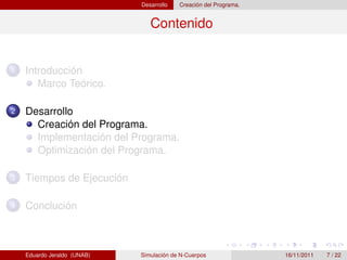 Desarrollo   Creación del Programa.


                                Contenido


1   Introducción
       Marco Teórico.

2   Desarrollo
      Creación del Programa.
      Implementación del Programa.
      Optimización del Programa.

3   Tiempos de Ejecución

4   Conclución



    Eduardo Jeraldo (UNAB)   Simulación de N-Cuerpos               16/11/2011   7 / 22
 