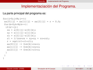 Desarrollo   Implementación del Programa.


                     Implementaciación del Programa.
La parte principal del programa es:
for(j=0;j<N;j++){
  aa[0][j] = aa[1][j] = aa[2][j] = r = 0.0;
  for(k=0;k<N;k++){
    if(k!=j){
      rx = s[0][j]-s[0][k];
      ry = s[1][j]-s[1][k];
      rz = s[2][j]-s[2][k];
      r1 = 1/(rx*rx + ry*ry + rz*rz);
      r = sqrt(r1*r1*r1);
      aa[0][j] -= G*m[k]*rx*r;
      aa[1][j] -= G*m[k]*ry*r;
      aa[2][j] -= G*m[k]*rz*r;
    }
  }
}



   Eduardo Jeraldo (UNAB)     Simulación de N-Cuerpos                     16/11/2011   11 / 22
 
