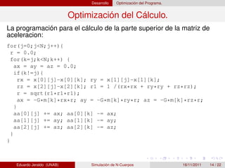 Desarrollo   Optimización del Programa.


                            Optimización del Cálculo.
La programación para el cálculo de la parte superior de la matriz de
aceleracion:
for(j=0;j<N;j++){
  r = 0.0;
  for(k=j;k<N;k++) {
    ax = ay = az = 0.0;
    if(k!=j){
      rx = x[0][j]-x[0][k]; ry = x[1][j]-x[1][k];
      rz = x[2][j]-x[2][k]; r1 = 1 /(rx*rx + ry*ry + rz*rz);
      r = sqrt(r1*r1*r1);
      ax = -G*m[k]*rx*r; ay = -G*m[k]*ry*r; az = -G*m[k]*rz*r;
    }
    aa[0][j] += ax; aa[0][k] -= ax;
    aa[1][j] += ay; aa[1][k] -= ay;
    aa[2][j] += az; aa[2][k] -= az;
  }
}



   Eduardo Jeraldo (UNAB)        Simulación de N-Cuerpos                   16/11/2011   14 / 22
 