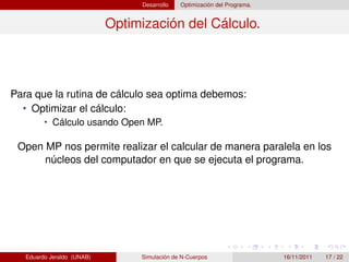 Desarrollo   Optimización del Programa.


                            Optimización del Cálculo.




Para que la rutina de cálculo sea optima debemos:
  • Optimizar el cálculo:
         • Cálculo usando Open MP.

 Open MP nos permite realizar el calcular de manera paralela en los
      núcleos del computador en que se ejecuta el programa.




   Eduardo Jeraldo (UNAB)        Simulación de N-Cuerpos                   16/11/2011   17 / 22
 