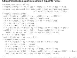 Otra paralelización es posible usando la siguiente rutina:
#pragma omp parallel for
for(j=0;j<3*n;j++) aa[0][j] = aa[1][j] = aa[2][j] = 0.0;
#pragma omp parallel for reduction(+:bb) private(gmj,x,y,z
                           ,ax,ay,az,k,rx,ry,rz,r,r1,r2,f)
for(j=1;j<(n/2);j++){
 gmj = G*mj; x = s[0][j]; y = s[1][j]; z = s[2][j];
 ax = ay =az = 0.0; for(k=(j+1);k<n;k++){
 rx = x-s[0][k]; ry = y-s[1][k]; rz = z-s[2][k];
 r1 = rx*rx + ry*ry + rz*rz;
 r2 = r1*r1*r1; r = 1/sqrt(r2);
 f = G*mj*r; ax += f*rx; ay += f*ry; az += f*rz; f = gmj*r;
 aa[0][k] -= f*rx; aa[1][k] -= f*ry; aa[2][k] -= f*rz;
 } aa[0][j] += ax; aa[1][j] += ay; aa[2][j] += az;
m = n - j; if(m!=j){
 gmj = G*mj; ax = ay =az = 0.0;
 for(k=m+j;k<n;k++){
  rx = x-s[0][k]; ry = y-s[1][k]; rz = z-s[2][k];
  r1 = rx*rx + ry*ry + rz*rz;
  r2 = r1*r1*r1; r = 1/sqrt(r2);
  f = G*mj*r; ax += f*rx; ay += f*ry; az += f*rz;
  f = gmj*r; aa[0][k] -= f*rx; aa[1][k] -= f*ry; aa[2][k] -= f*rz;
 } aa[1][m] += ax; aa[1][m] += ay; aa[2][m] += az;
}}}
 