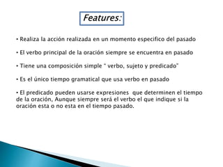 Features:
• Realiza la acción realizada en un momento especifico del pasado
• El verbo principal de la oración siempre se encuentra en pasado
• Tiene una composición simple “ verbo, sujeto y predicado”
• Es el único tiempo gramatical que usa verbo en pasado
• El predicado pueden usarse expresiones que determinen el tiempo
de la oración, Aunque siempre será el verbo el que indique si la
oración esta o no esta en el tiempo pasado.
 