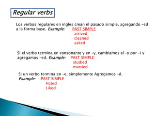 Regular verbs
Los verbos regulares en ingles crean el pasado simple, agregando –ed
a la forma base. Example: PAST SIMPLE
arrived
cleaned
asked
Si el verbo termina en consonante y en –y, cambiamos el –y por –i y
agregamos –ed. Example: PAST SIMPLE
studied
married
Si un verbo termina en –e, simplemente Agregamos –d.
Example: PAST SIMPLE
Hated
Liked
 