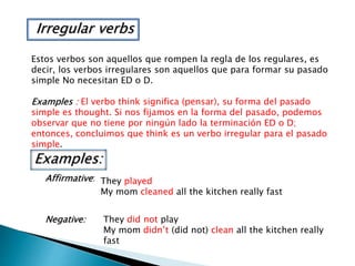 Irregular verbs
Estos verbos son aquellos que rompen la regla de los regulares, es
decir, los verbos irregulares son aquellos que para formar su pasado
simple No necesitan ED o D.
Examples : El verbo think significa (pensar), su forma del pasado
simple es thought. Si nos fijamos en la forma del pasado, podemos
observar que no tiene por ningún lado la terminación ED o D;
entonces, concluimos que think es un verbo irregular para el pasado
simple.
Examples:
Affirmative: They played
My mom cleaned all the kitchen really fast
Negative: They did not play
My mom didn’t (did not) clean all the kitchen really
fast
 