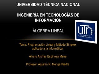 Tema: Programación Lineal y Método Simplex
aplicado a la Informática.
Álvaro Andrey Espinoza Mena
Profesor: Agustín R. Monge Piedra
UNIVERSIDAD TÉCNICA NACIONAL
INGENIERÍA EN TECNOLOGÍAS DE
INFORMACIÓN
ÁLGEBRA LINEAL
 