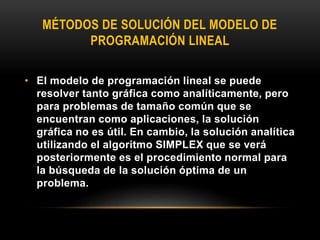 MÉTODOS DE SOLUCIÓN DEL MODELO DE
PROGRAMACIÓN LINEAL
• El modelo de programación lineal se puede
resolver tanto gráfica como analíticamente, pero
para problemas de tamaño común que se
encuentran como aplicaciones, la solución
gráfica no es útil. En cambio, la solución analítica
utilizando el algoritmo SIMPLEX que se verá
posteriormente es el procedimiento normal para
la búsqueda de la solución óptima de un
problema.
 