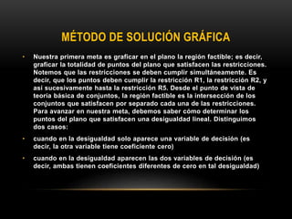 MÉTODO DE SOLUCIÓN GRÁFICA
• Nuestra primera meta es graficar en el plano la región factible; es decir,
graficar la totalidad de puntos del plano que satisfacen las restricciones.
Notemos que las restricciones se deben cumplir simultáneamente. Es
decir, que los puntos deben cumplir la restricción R1, la restricción R2, y
así sucesivamente hasta la restricción R5. Desde el punto de vista de
teoría básica de conjuntos, la región factible es la intersección de los
conjuntos que satisfacen por separado cada una de las restricciones.
Para avanzar en nuestra meta, debemos saber cómo determinar los
puntos del plano que satisfacen una desigualdad lineal. Distinguimos
dos casos:
• cuando en la desigualdad solo aparece una variable de decisión (es
decir, la otra variable tiene coeficiente cero)
• cuando en la desigualdad aparecen las dos variables de decisión (es
decir, ambas tienen coeficientes diferentes de cero en tal desigualdad)
 
