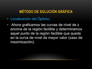 MÉTODO DE SOLUCIÓN GRÁFICA
• Localización del Óptimo:
• Ahora graficamos las curvas de nivel de z
encima de la región factible y determinamos
aquel punto de la región factible que queda
en la curva de nivel de mayor valor (caso de
maximización).
 