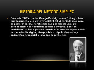 HISTORIA DEL MÉTODO SIMPLEX
• En el año 1947 el doctor George Dantzig presentó el algoritmo
que desarrolló y que denominó SIMPLEX. A partir de este logro
se pudieron resolver problemas que por más de un siglo
permanecieron en calidad de estudio e investigación con
modelos formulados pero no resueltos. El desarrollo paralelo de
la computación digital, hizo posible su rápido desarrollo y
aplicación empresarial a todo tipo de problemas
 